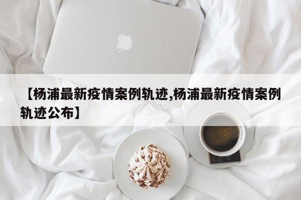 【杨浦最新疫情案例轨迹,杨浦最新疫情案例轨迹公布】