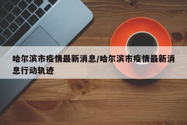 哈尔滨市疫情最新消息/哈尔滨市疫情最新消息行动轨迹