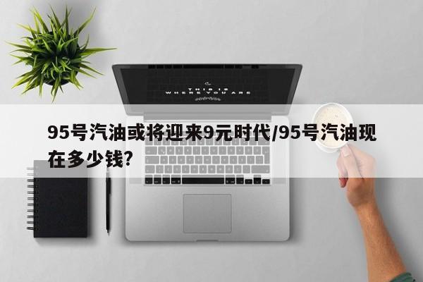 95号汽油或将迎来9元时代/95号汽油现在多少钱?