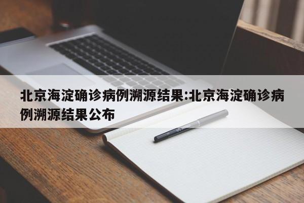 北京海淀确诊病例溯源结果:北京海淀确诊病例溯源结果公布