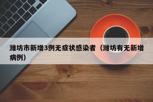 潍坊市新增3例无症状感染者(潍坊有无新增病例)