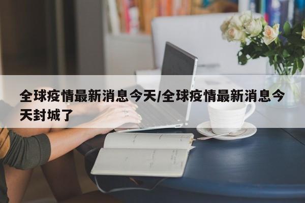 全球疫情最新消息今天/全球疫情最新消息今天封城了