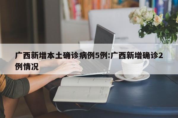 广西新增本土确诊病例5例:广西新增确诊2例情况