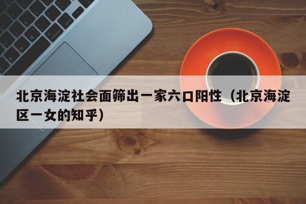 北京海淀社会面筛出一家六口阳性(北京海淀区一女的知乎)