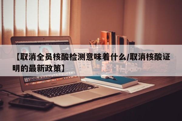 【取消全员核酸检测意味着什么/取消核酸证明的最新政策】