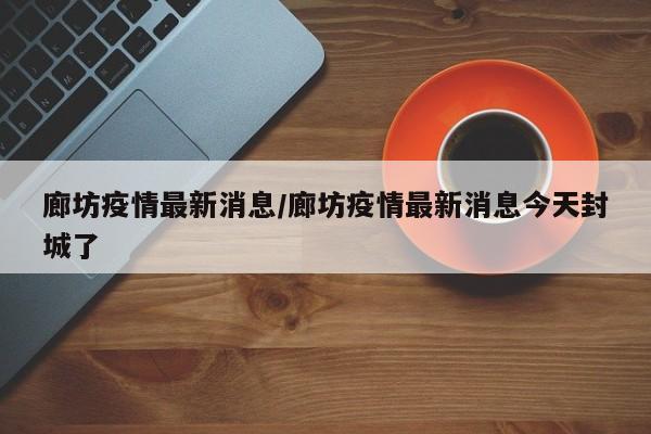 廊坊疫情最新消息/廊坊疫情最新消息今天封城了