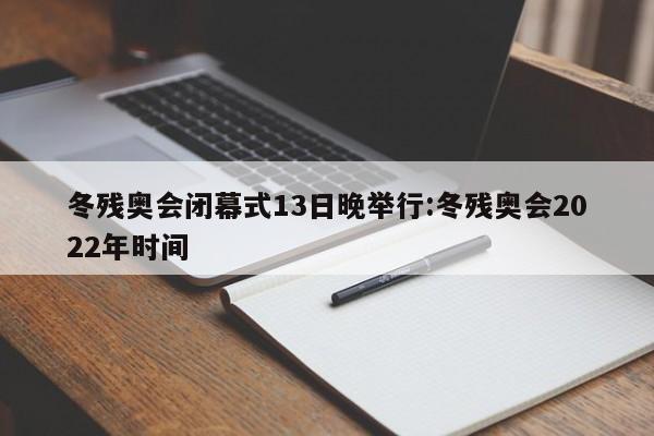 冬残奥会闭幕式13日晚举行:冬残奥会2022年时间