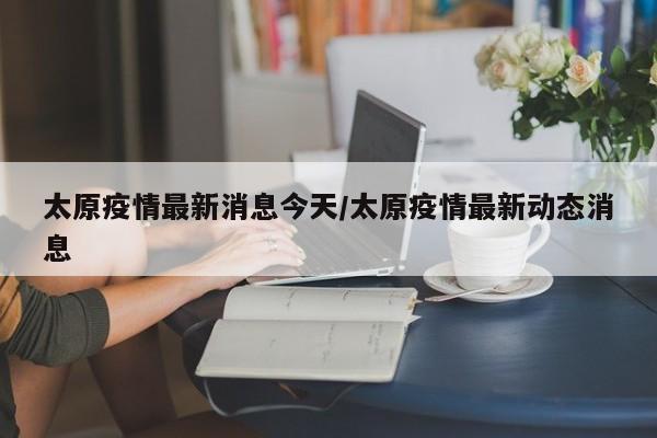 太原疫情最新消息今天/太原疫情最新动态消息