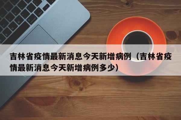 吉林省疫情最新消息今天新增病例(吉林省疫情最新消息今天新增病例多少)