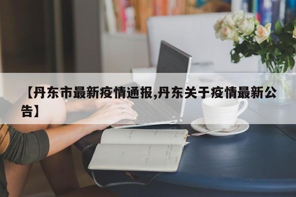 【丹东市最新疫情通报,丹东关于疫情最新公告】