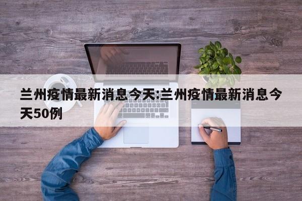 兰州疫情最新消息今天:兰州疫情最新消息今天50例