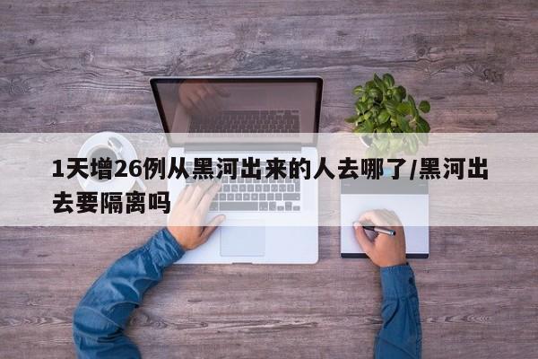 1天增26例从黑河出来的人去哪了/黑河出去要隔离吗
