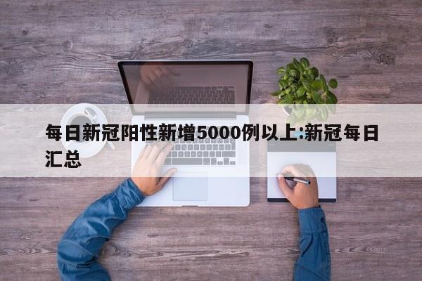 每日新冠阳性新增5000例以上:新冠每日汇总