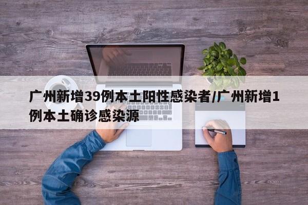 广州新增39例本土阳性感染者/广州新增1例本土确诊感染源