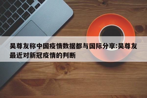 吴尊友称中国疫情数据都与国际分享:吴尊友最近对新冠疫情的判断