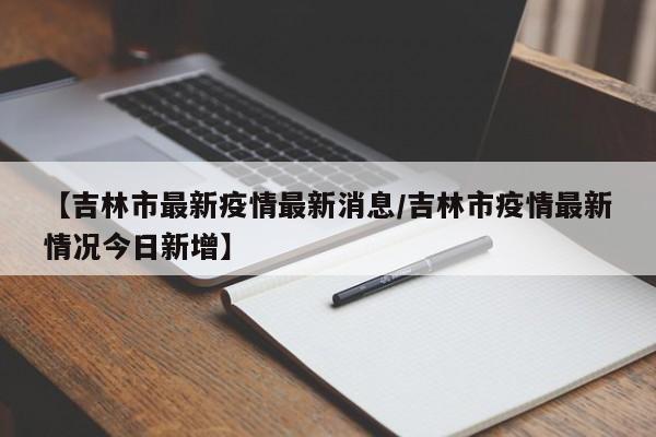 【吉林市最新疫情最新消息/吉林市疫情最新情况今日新增】