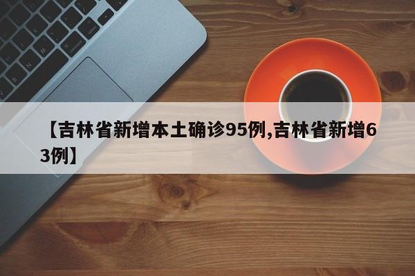 【吉林省新增本土确诊95例,吉林省新增63例】