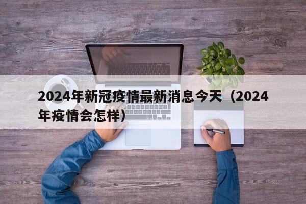 2024年新冠疫情最新消息今天(2024年疫情会怎样)