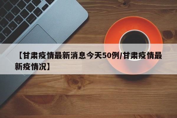 【甘肃疫情最新消息今天50例/甘肃疫情最新疫情况】