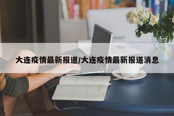 大连疫情最新报道/大连疫情最新报道消息