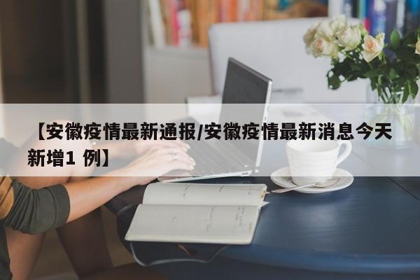 【安徽疫情最新通报/安徽疫情最新消息今天新增1 例】