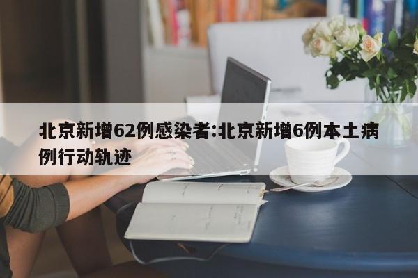 北京新增62例感染者:北京新增6例本土病例行动轨迹