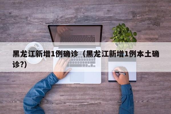 黑龙江新增1例确诊(黑龙江新增1例本土确诊?)
