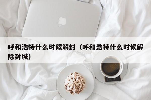 呼和浩特什么时候解封(呼和浩特什么时候解除封城)
