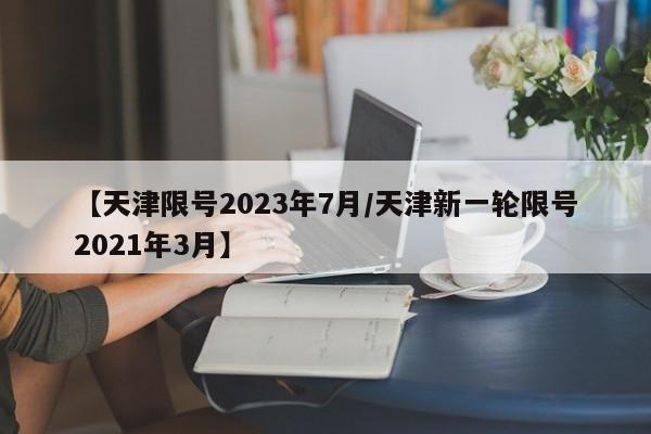 【天津限号2023年7月/天津新一轮限号2021年3月】