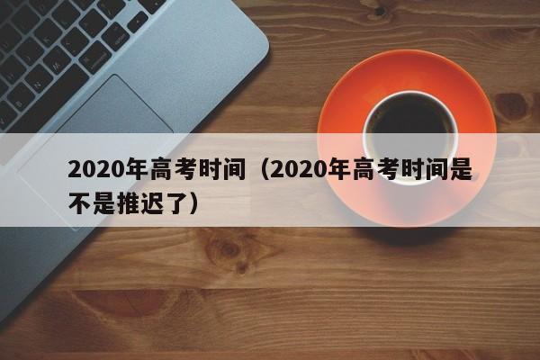 2020年高考时间(2020年高考时间是不是推迟了)
