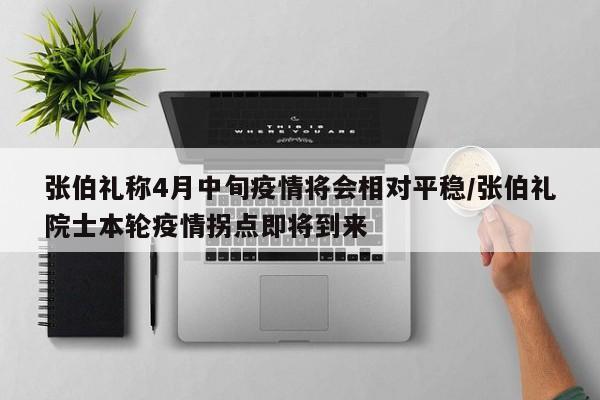 张伯礼称4月中旬疫情将会相对平稳/张伯礼院士本轮疫情拐点即将到来