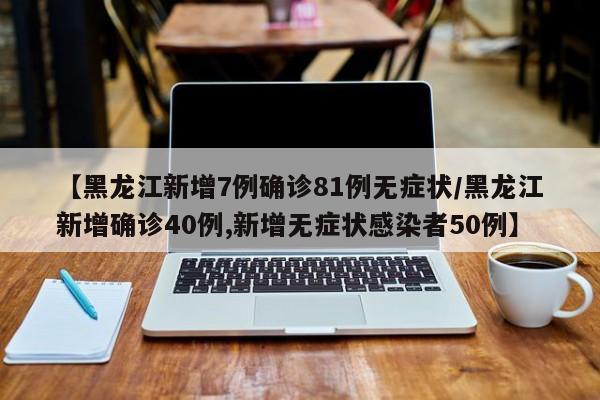 【黑龙江新增7例确诊81例无症状/黑龙江新增确诊40例,新增无症状感染者50例】