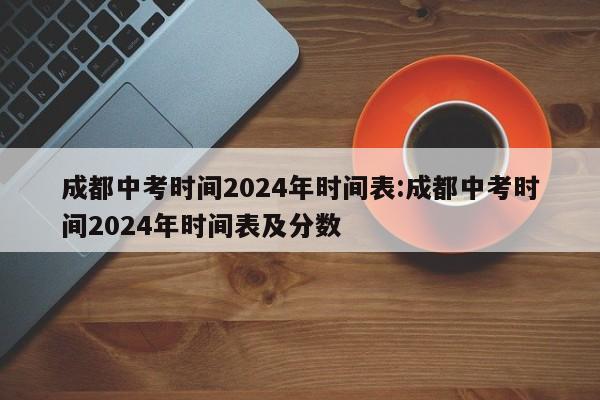 成都中考时间2024年时间表:成都中考时间2024年时间表及分数