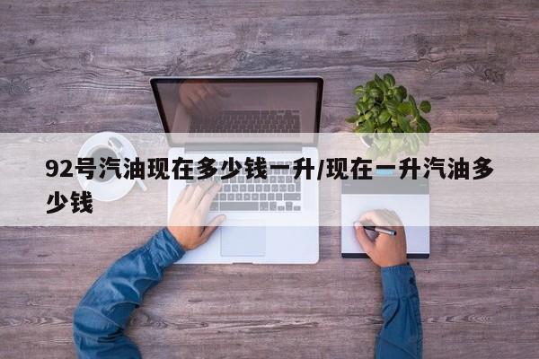 92号汽油现在多少钱一升/现在一升汽油多少钱