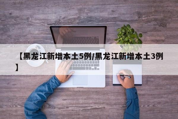 【黑龙江新增本土5例/黑龙江新增本土3例】