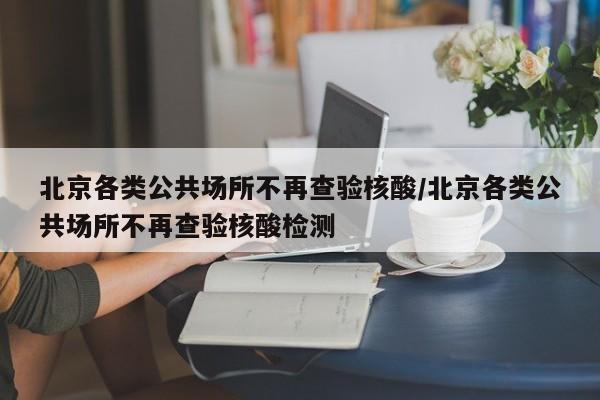 北京各类公共场所不再查验核酸/北京各类公共场所不再查验核酸检测