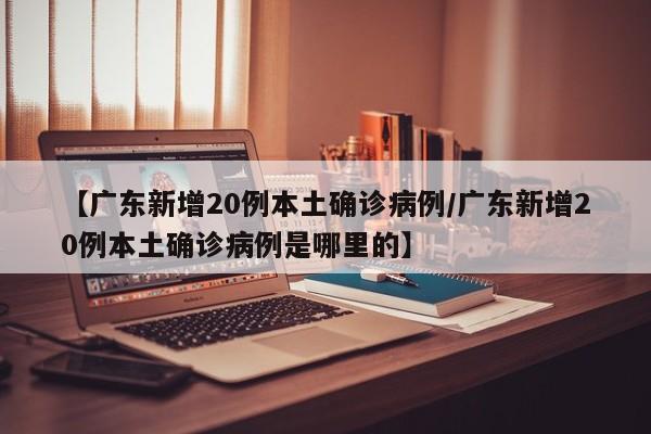 【广东新增20例本土确诊病例/广东新增20例本土确诊病例是哪里的】