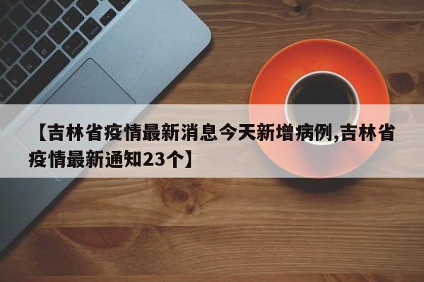【吉林省疫情最新消息今天新增病例,吉林省疫情最新通知23个】