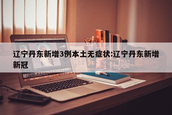 辽宁丹东新增3例本土无症状:辽宁丹东新增新冠