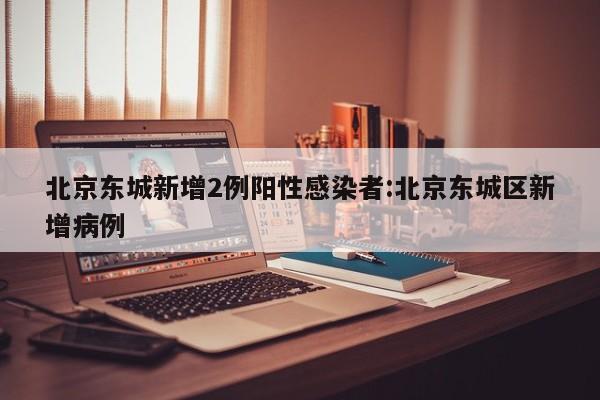 北京东城新增2例阳性感染者:北京东城区新增病例