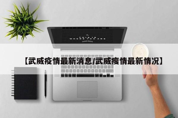 【武威疫情最新消息/武威瘦情最新情况】