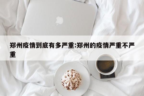 郑州疫情到底有多严重:郑州的疫情严重不严重