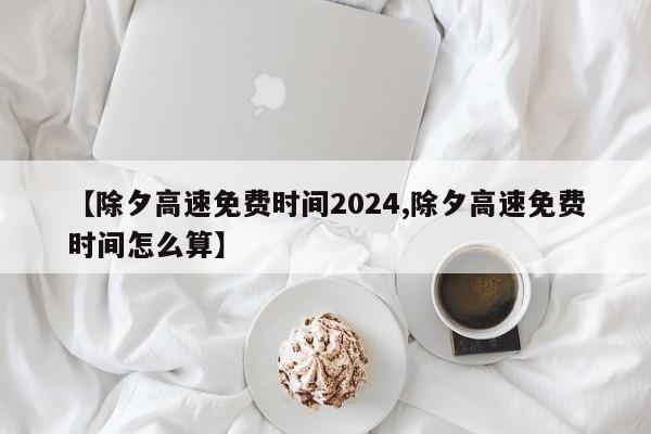 【除夕高速免费时间2024,除夕高速免费时间怎么算】