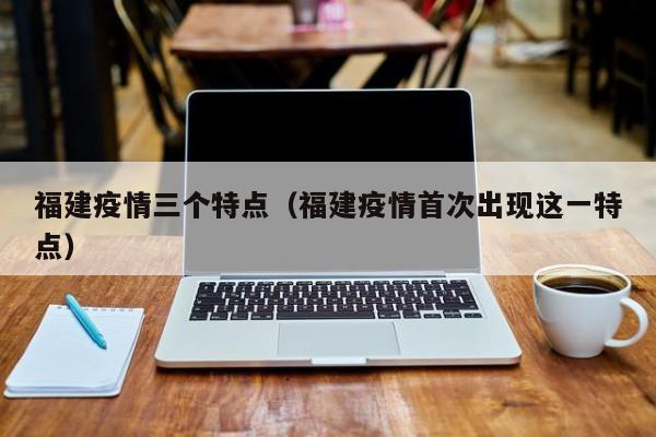 福建疫情三个特点(福建疫情首次出现这一特点)