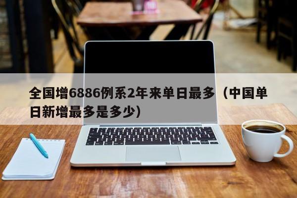 全国增6886例系2年来单日最多(中国单日新增最多是多少)
