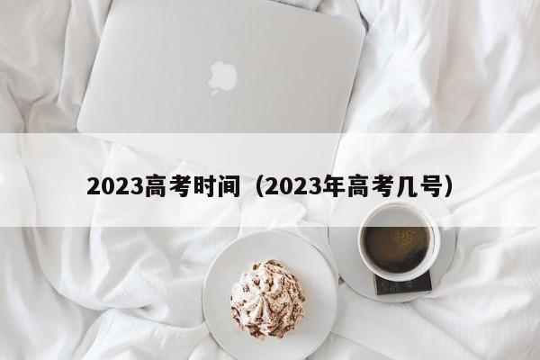 2023高考时间(2023年高考几号)