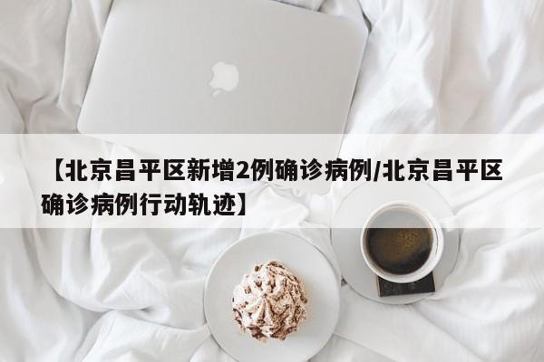 【北京昌平区新增2例确诊病例/北京昌平区确诊病例行动轨迹】