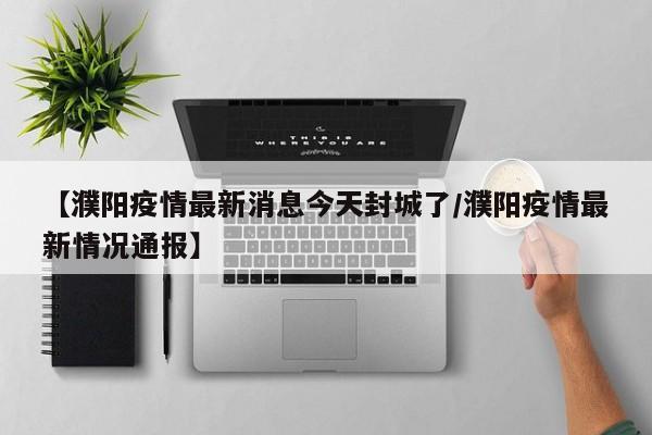 【濮阳疫情最新消息今天封城了/濮阳疫情最新情况通报】