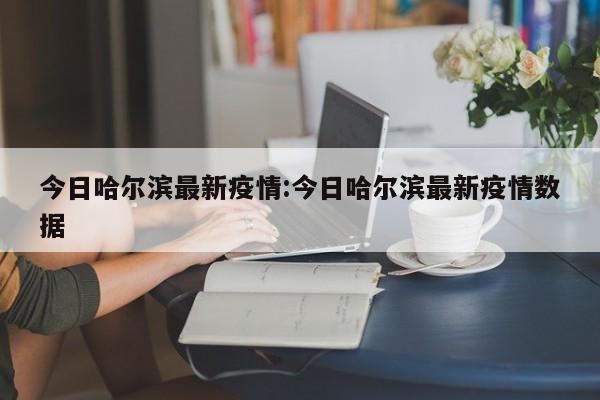 今日哈尔滨最新疫情:今日哈尔滨最新疫情数据