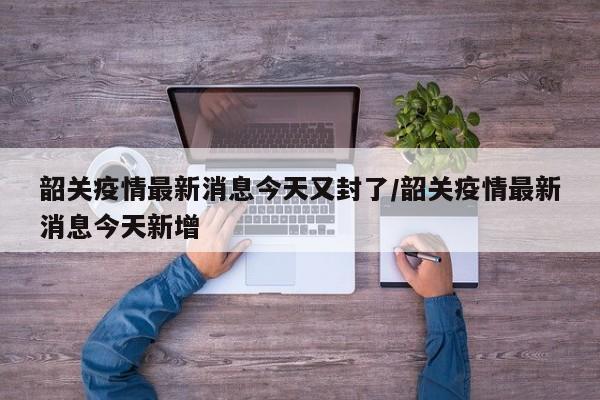 韶关疫情最新消息今天又封了/韶关疫情最新消息今天新增